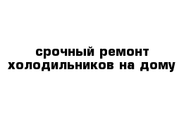 срочный ремонт холодильников на дому